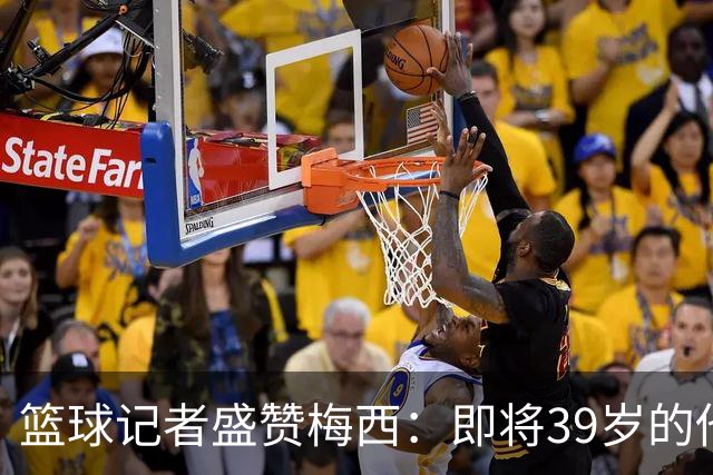 篮球记者盛赞梅西：即将39岁的他依旧无与伦比 梅西之后再无梅西
